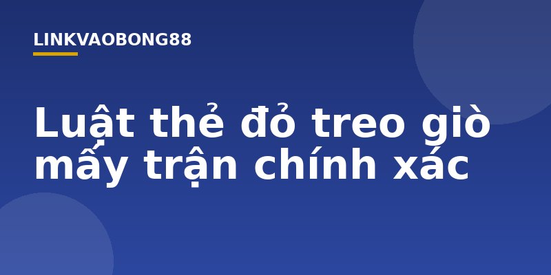 Luật thẻ đỏ treo giò mấy trận chính xác