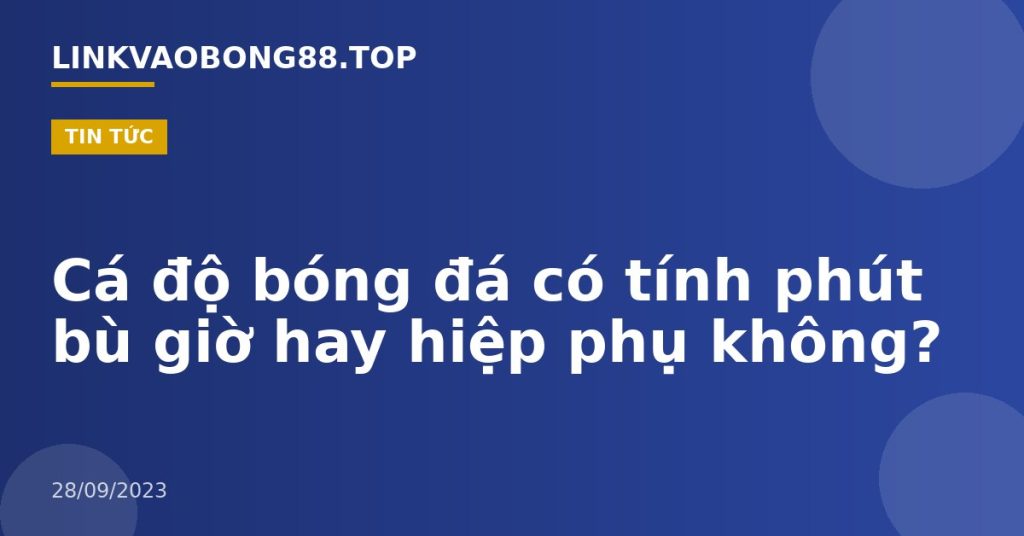 Cá độ bóng đá có tính phút bù giờ hay hiệp phụ không?